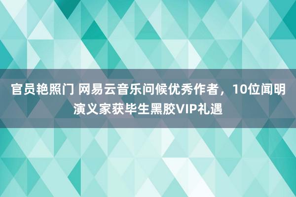 官员艳照门 网易云音乐问候优秀作者，10位闻明演义家获毕生黑胶VIP礼遇