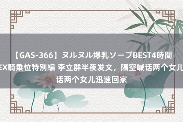 【GAS-366】ヌルヌル爆乳ソープBEST4時間 マットSEX騎乗位特別編 李立群半夜发文，隔空喊话两个女儿迅速回家