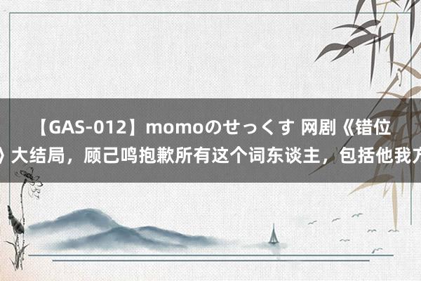 【GAS-012】momoのせっくす 网剧《错位》大结局，顾己鸣抱歉所有这个词东谈主，包括他我方