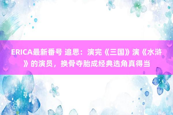 ERICA最新番号 追思：演完《三国》演《水浒》的演员，换骨夺胎成经典选角真得当