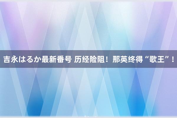 吉永はるか最新番号 历经险阻！那英终得“歌王”！