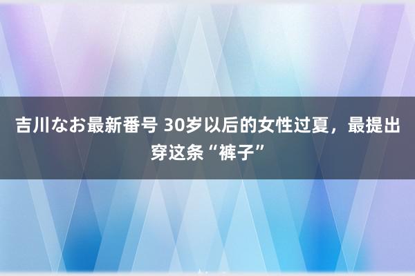 吉川なお最新番号 30岁以后的女性过夏，最提出穿这条“裤子”