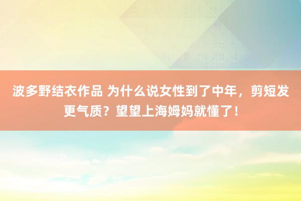 波多野结衣作品 为什么说女性到了中年，剪短发更气质？望望上海姆妈就懂了！