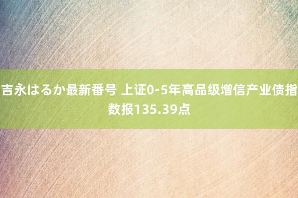 吉永はるか最新番号 上证0-5年高品级增信产业债指数报135.39点