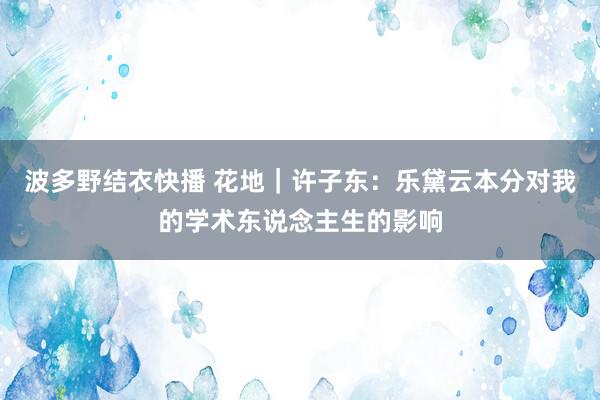 波多野结衣快播 花地｜许子东：乐黛云本分对我的学术东说念主生的影响