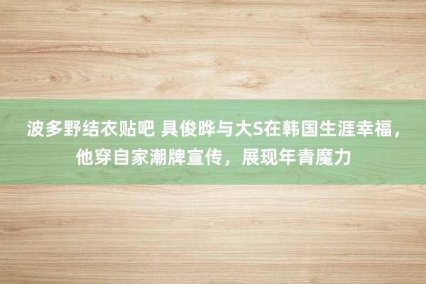 波多野结衣贴吧 具俊晔与大S在韩国生涯幸福，他穿自家潮牌宣传，展现年青魔力