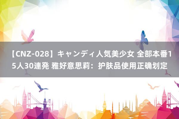 【CNZ-028】キャンディ人気美少女 全部本番15人30連発 雅好意思莉：护肤品使用正确划定