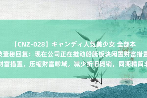 【CNZ-028】キャンディ人気美少女 全部本番15人30連発 亚光科技董秘回复：现在公司正在推动船艇板块闲置财富措置，压缩财富畛域，减少折旧摊销，同期精简非中枢岗亭东说念主员