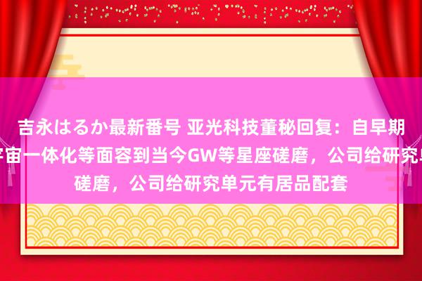 吉永はるか最新番号 亚光科技董秘回复：自早期鸿雁、虹云、宇宙一体化等面容到当今GW等星座磋磨，公司给研究单元有居品配套