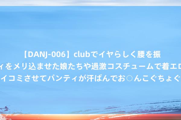 【DANJ-006】clubでイヤらしく腰を振る乱痴気ダンス！パンティをメリ込ませた娘たちや過激コスチュームで着エロやマン土手くっきりクイコミさせてパンティが汗ばんでお○んこぐちょぐちょで勃起しまくりです。 086期庞博双色球预计奖号：大小比分析