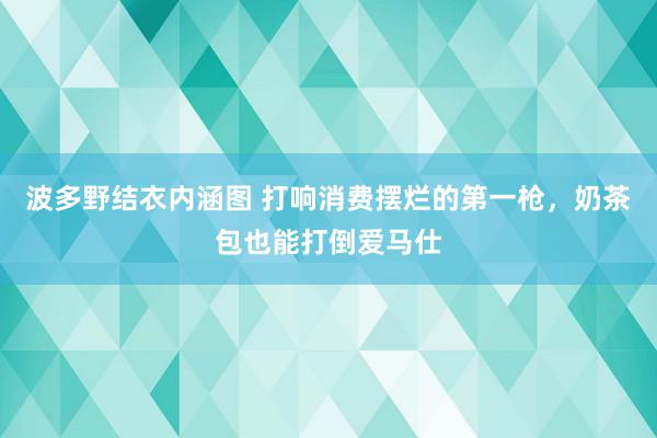 波多野结衣内涵图 打响消费摆烂的第一枪，奶茶包也能打倒爱马仕