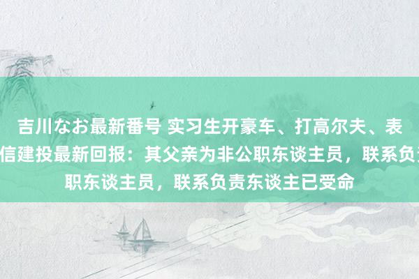 吉川なお最新番号 实习生开豪车、打高尔夫、表现IPO材料！中信建投最新回报：其父亲为非公职东谈主员，联系负责东谈主已受命