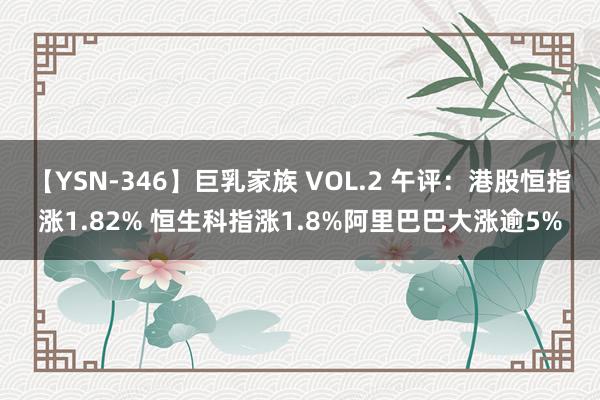 【YSN-346】巨乳家族 VOL.2 午评：港股恒指涨1.82% 恒生科指涨1.8%阿里巴巴大涨逾5%