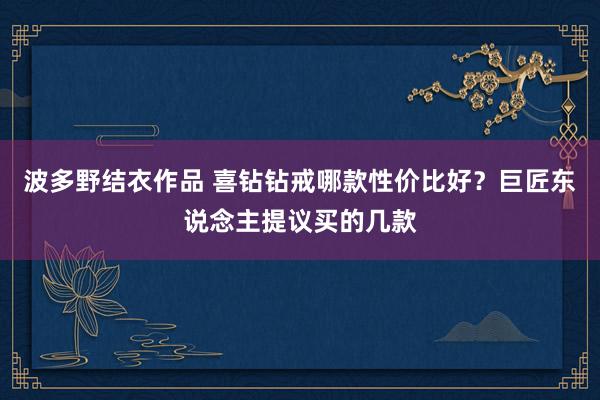 波多野结衣作品 喜钻钻戒哪款性价比好？巨匠东说念主提议买的几款