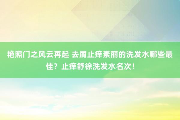 艳照门之风云再起 去屑止痒素丽的洗发水哪些最佳？止痒舒徐洗发水名次！