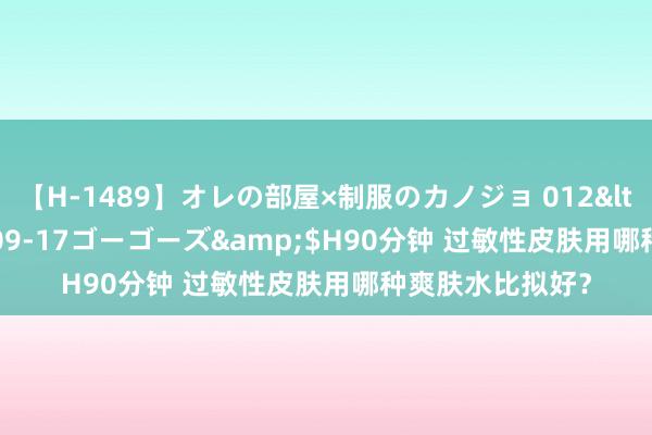 【H-1489】オレの部屋×制服のカノジョ 012</a>2010-09-17ゴーゴーズ&$H90分钟 过敏性皮肤用哪种爽肤水比拟好？