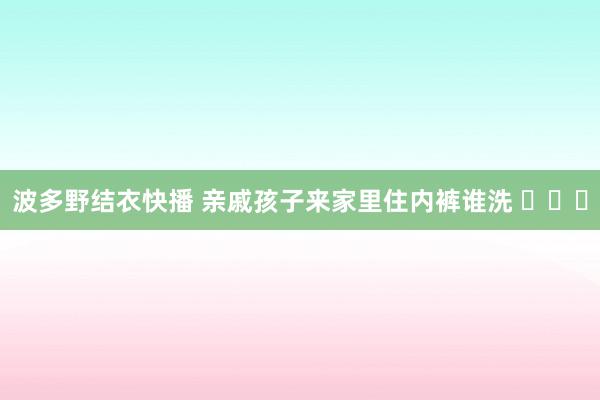 波多野结衣快播 亲戚孩子来家里住内裤谁洗 ​​​