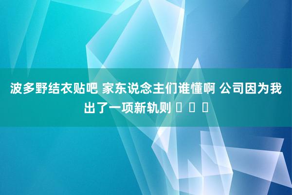 波多野结衣贴吧 家东说念主们谁懂啊 公司因为我出了一项新轨则 ​​​