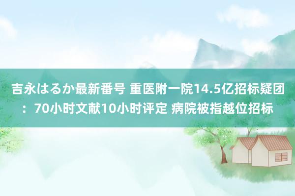 吉永はるか最新番号 重医附一院14.5亿招标疑团：70小时文献10小时评定 病院被指越位招标