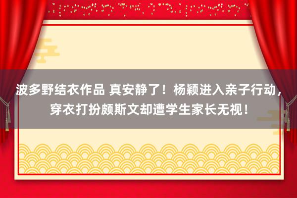 波多野结衣作品 真安静了！杨颖进入亲子行动，穿衣打扮颇斯文却遭学生家长无视！