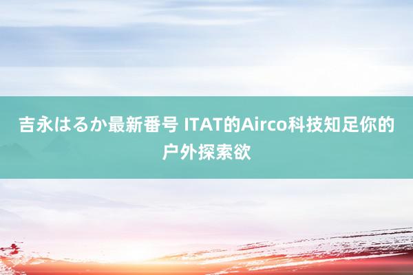 吉永はるか最新番号 ITAT的Airco科技知足你的户外探索欲