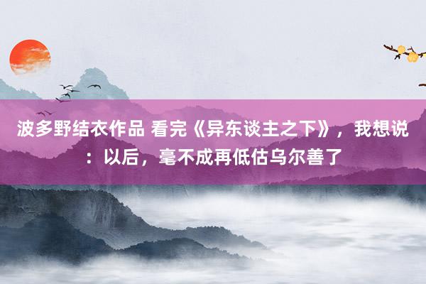 波多野结衣作品 看完《异东谈主之下》，我想说：以后，毫不成再低估乌尔善了