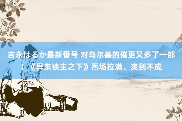 吉永はるか最新番号 对乌尔善的催更又多了一部！《异东谈主之下》炁场拉满、爽到不成