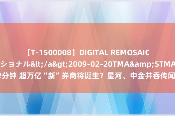 【T-1500008】DIGITAL REMOSAIC コスプレインターナショナル</a>2009-02-20TMA&$TMA122分钟 超万亿“新”券商将诞生？星河、中金并吞传闻再次引爆行情，公司通告来了