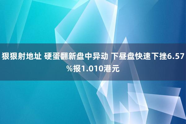 狠狠射地址 硬蛋翻新盘中异动 下昼盘快速下挫6.57%报1.010港元