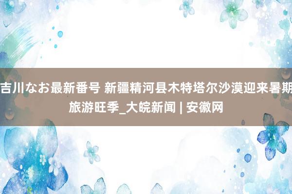 吉川なお最新番号 新疆精河县木特塔尔沙漠迎来暑期旅游旺季_大皖新闻 | 安徽网