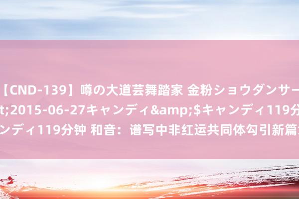 【CND-139】噂の大道芸舞踏家 金粉ショウダンサー 吉川なお</a>2015-06-27キャンディ&$キャンディ119分钟 和音：谱写中非红运共同体勾引新篇章_大皖新闻 | 安徽网