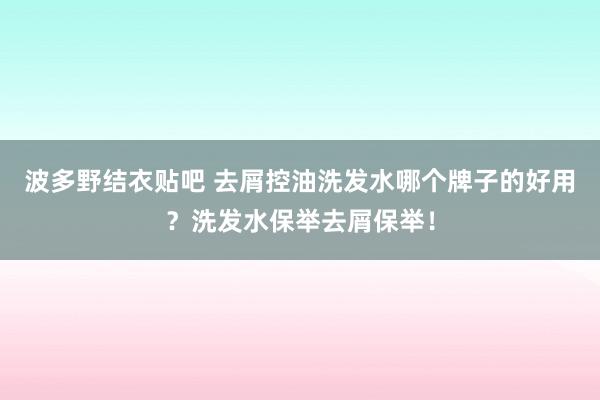 波多野结衣贴吧 去屑控油洗发水哪个牌子的好用？洗发水保举去屑保举！