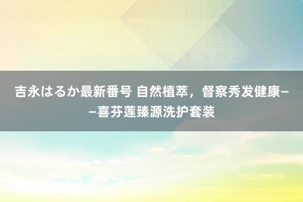 吉永はるか最新番号 自然植萃，督察秀发健康——喜芬莲臻源洗护套装