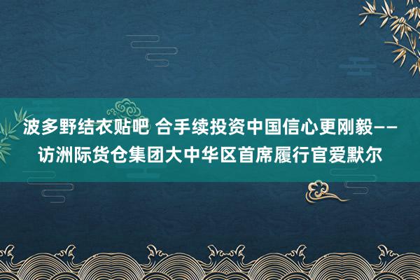 波多野结衣贴吧 合手续投资中国信心更刚毅——访洲际货仓集团大中华区首席履行官爱默尔