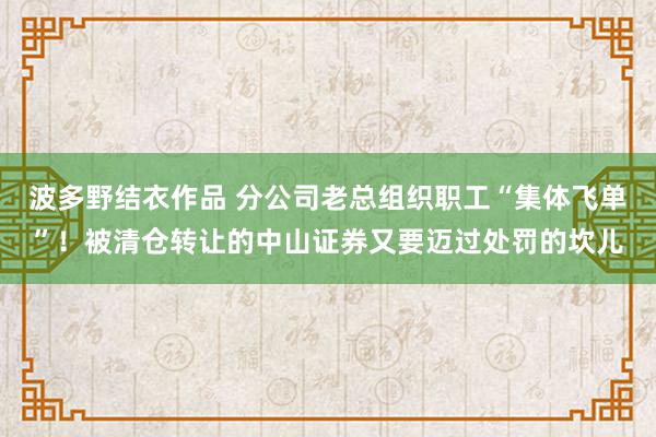 波多野结衣作品 分公司老总组织职工“集体飞单”！被清仓转让的中山证券又要迈过处罚的坎儿