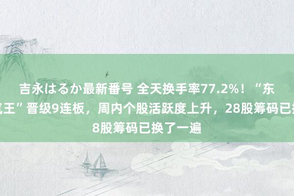 吉永はるか最新番号 全天换手率77.2%！“东说念主气王”晋级9连板，周内个股活跃度上升，28股筹码已换了一遍