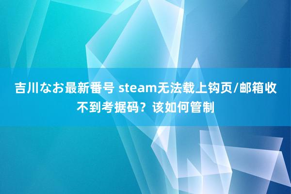 吉川なお最新番号 steam无法载上钩页/邮箱收不到考据码？该如何管制