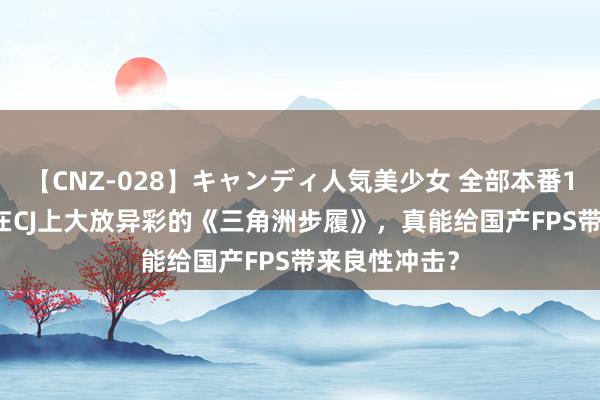 【CNZ-028】キャンディ人気美少女 全部本番15人30連発 在CJ上大放异彩的《三角洲步履》，真能给国产FPS带来良性冲击？