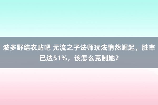 波多野结衣贴吧 元流之子法师玩法悄然崛起，胜率已达51%，该怎么克制她？