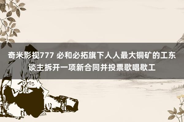 奇米影视777 必和必拓旗下人人最大铜矿的工东谈主拆开一项新合同并投票歌唱歇工