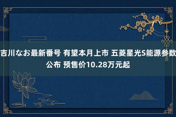 吉川なお最新番号 有望本月上市 五菱星光S能源参数公布 预售价10.28万元起