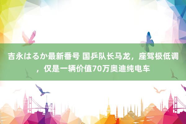 吉永はるか最新番号 国乒队长马龙，座驾极低调，仅是一辆价值70万奥迪纯电车