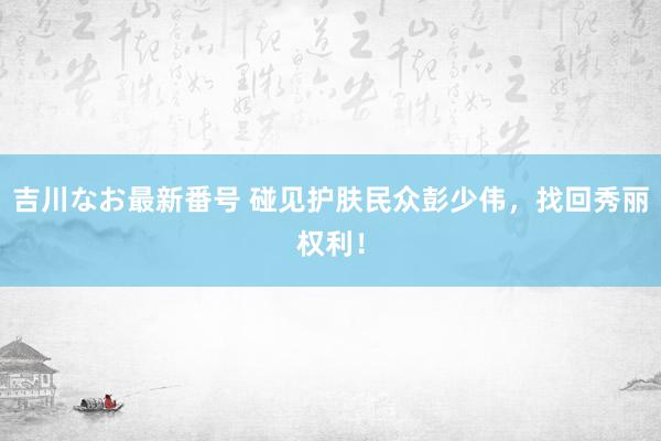 吉川なお最新番号 碰见护肤民众彭少伟，找回秀丽权利！