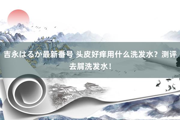 吉永はるか最新番号 头皮好痒用什么洗发水？测评去屑洗发水！