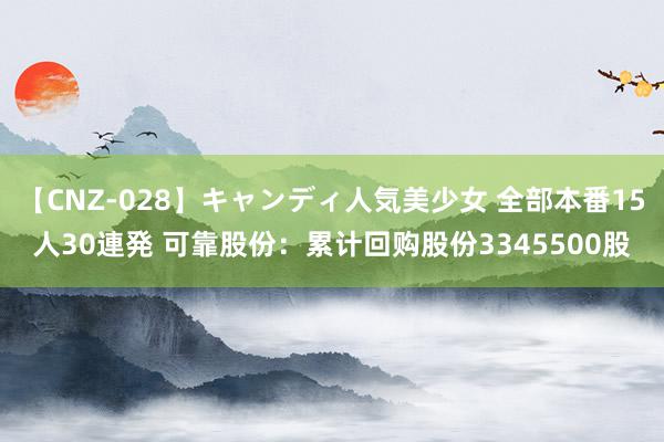 【CNZ-028】キャンディ人気美少女 全部本番15人30連発 可靠股份：累计回购股份3345500股