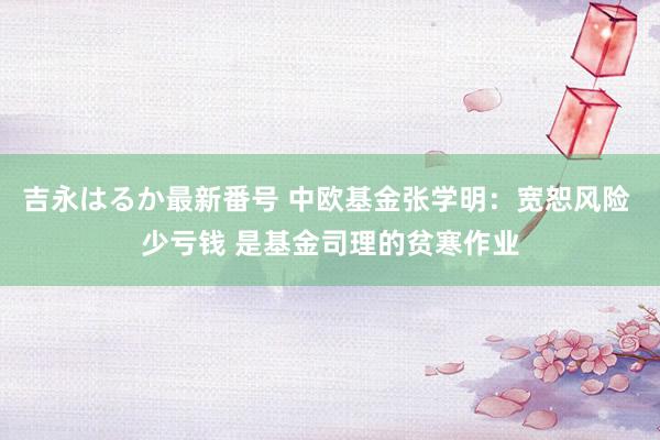 吉永はるか最新番号 中欧基金张学明：宽恕风险 少亏钱 是基金司理的贫寒作业