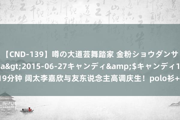 【CND-139】噂の大道芸舞踏家 金粉ショウダンサー 吉川なお</a>2015-06-27キャンディ&$キャンディ119分钟 阔太李嘉欣与友东说念主高调庆生！polo衫+牛仔裤，一稔从简好意思出新高度