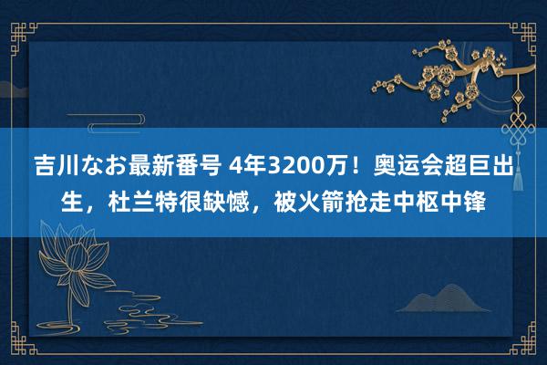 吉川なお最新番号 4年3200万！奥运会超巨出生，杜兰特很缺憾，被火箭抢走中枢中锋