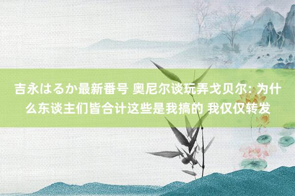 吉永はるか最新番号 奥尼尔谈玩弄戈贝尔: 为什么东谈主们皆合计这些是我搞的 我仅仅转发