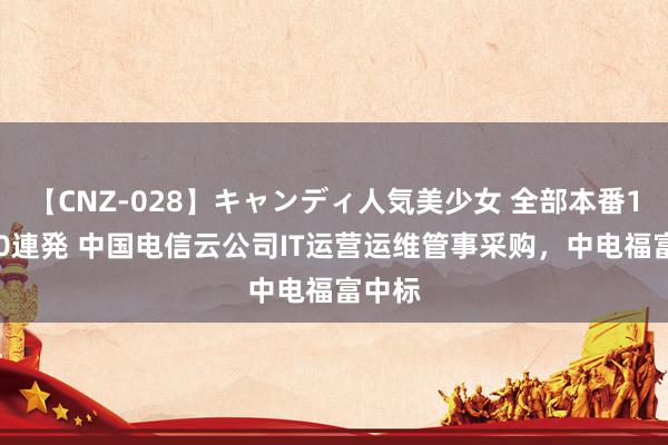 【CNZ-028】キャンディ人気美少女 全部本番15人30連発 中国电信云公司IT运营运维管事采购，中电福富中标